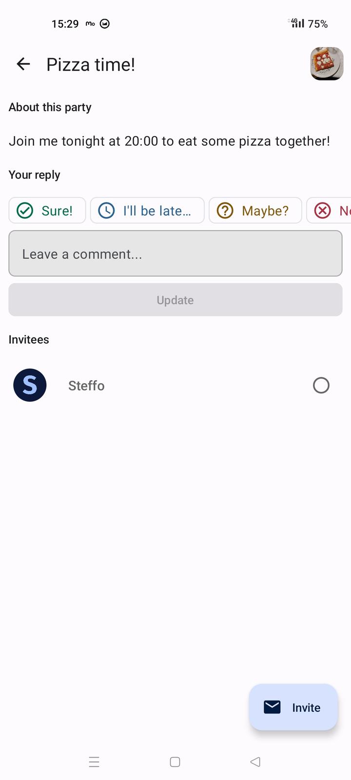 The response menu of the app. The user is being prompted to set their state in regards to the "Pizza time!" party. Four buttons labelled "Sure!", "I'll be late...", "Maybe?" "Nope." are displayed, and the user can press one of them to select their choice. Below the buttons, a text box labelled "Leave a comment..." is available for the user to add further details to their response. Below the buttons, all invitees to the party are displayed, and the user themselves' name is displayed in dark gray followed by a circle icon, denoting that 